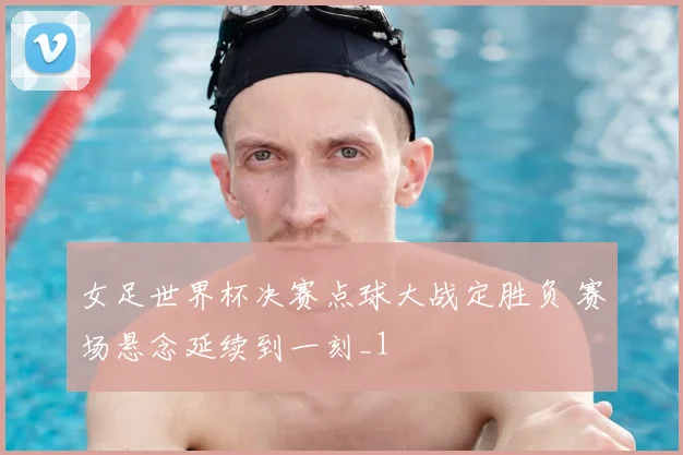 女足世界杯决赛点球大战定胜负 赛场悬念延续到一刻_1