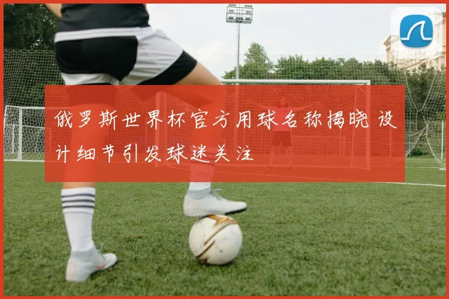 俄罗斯世界杯官方用球名称揭晓 设计细节引发球迷关注