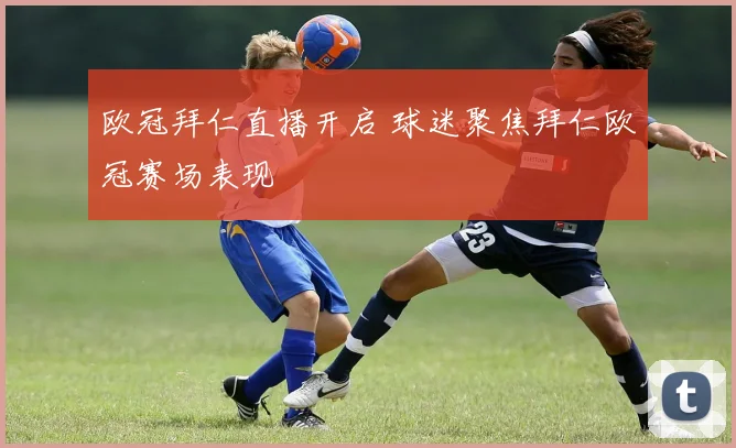 欧冠拜仁直播开启 球迷聚焦拜仁欧冠赛场表现