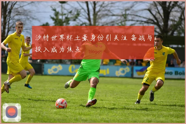 沙特世界杯土豪身份引关注 备战与投入成为焦点