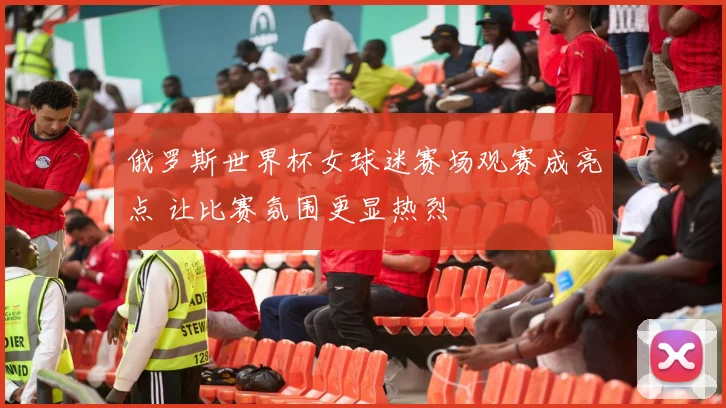 俄罗斯世界杯女球迷赛场观赛成亮点 让比赛氛围更显热烈
