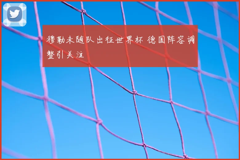 穆勒未随队出征世界杯 德国阵容调整引关注