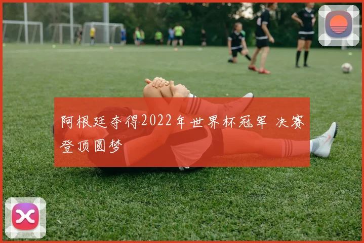 阿根廷夺得2022年世界杯冠军 决赛登顶圆梦