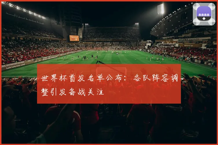 世界杯首发名单公布：各队阵容调整引发备战关注