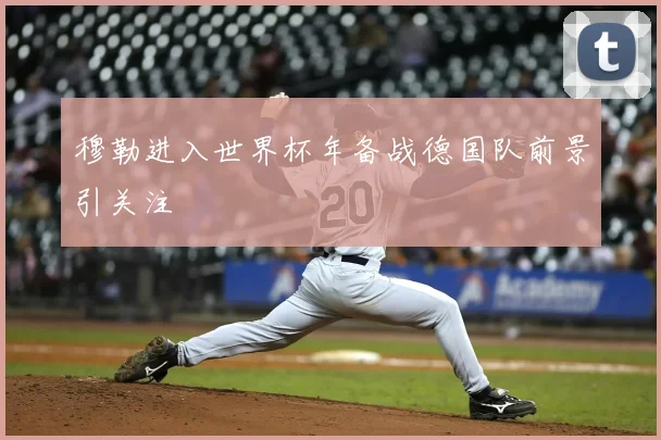 穆勒进入世界杯年备战德国队前景引关注