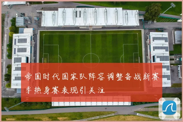 帝国时代国家队阵容调整备战新赛季热身赛表现引关注
