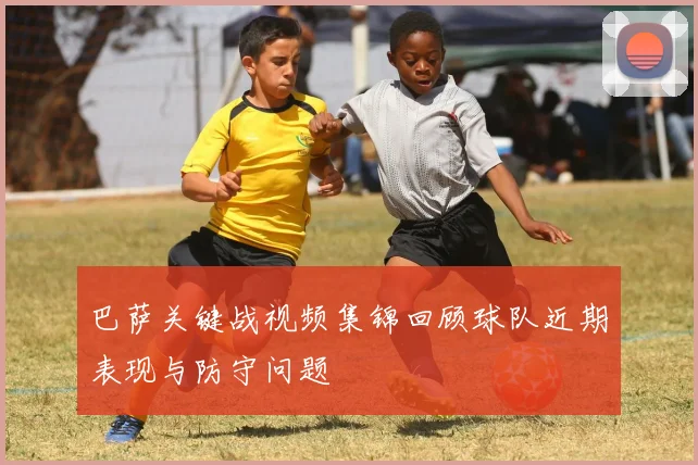 巴萨关键战视频集锦回顾球队近期表现与防守问题