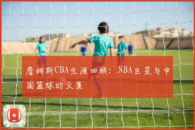 詹姆斯CBA生涯回顾：NBA巨星与中国篮球的交集