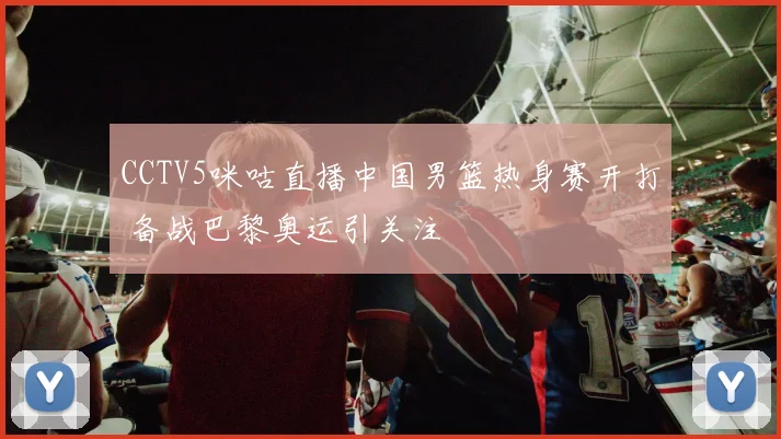 CCTV5咪咕直播中国男篮热身赛开打 备战巴黎奥运引关注