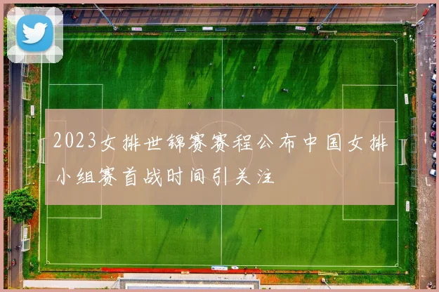 2023女排世锦赛赛程公布中国女排小组赛首战时间引关注