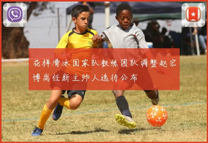 花样滑冰国家队教练团队调整赵宏博离任新主帅人选待公布