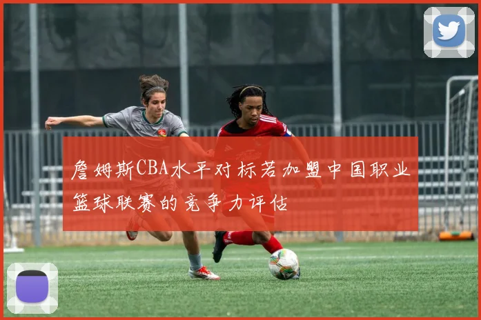 詹姆斯CBA水平对标若加盟中国职业篮球联赛的竞争力评估