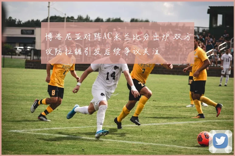 博洛尼亚对阵AC米兰比分出炉 双方攻防拉锯引发后续争议关注