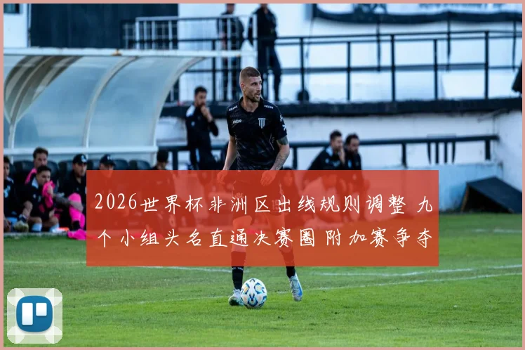 2026世界杯非洲区出线规则调整 九个小组头名直通决赛圈 附加赛争夺更激烈