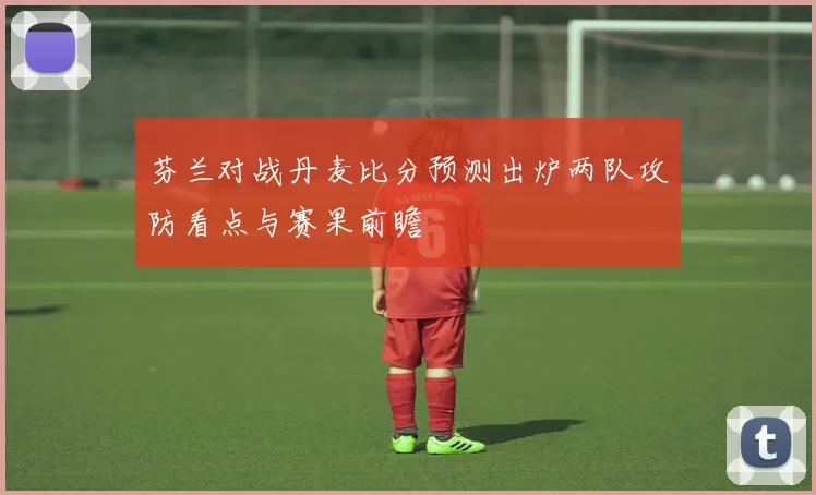 芬兰对战丹麦比分预测出炉两队攻防看点与赛果前瞻