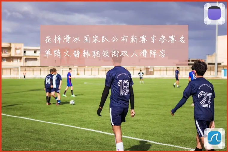花样滑冰国家队公布新赛季参赛名单隋文静韩聪领衔双人滑阵容