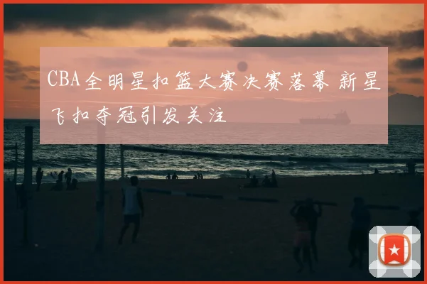 CBA全明星扣篮大赛决赛落幕 新星飞扣夺冠引发关注
