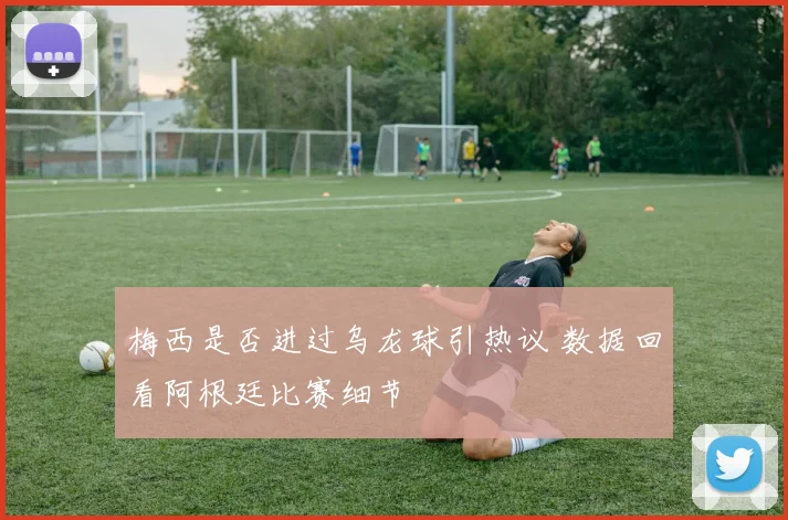 梅西是否进过乌龙球引热议 数据回看阿根廷比赛细节