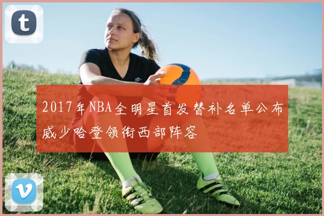 2017年NBA全明星首发替补名单公布威少哈登领衔西部阵容