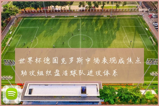 世界杯德国克罗斯中场表现成焦点 助攻组织盘活球队进攻体系