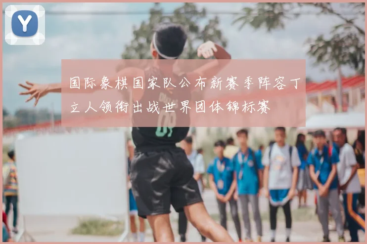 国际象棋国家队公布新赛季阵容丁立人领衔出战世界团体锦标赛