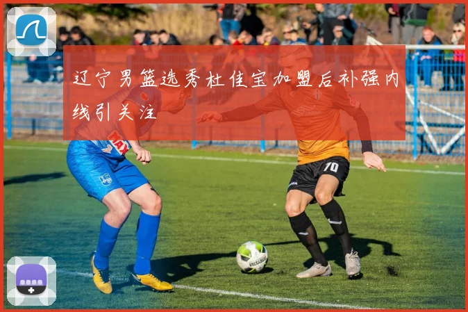 辽宁男篮选秀杜佳宝加盟后补强内线引关注