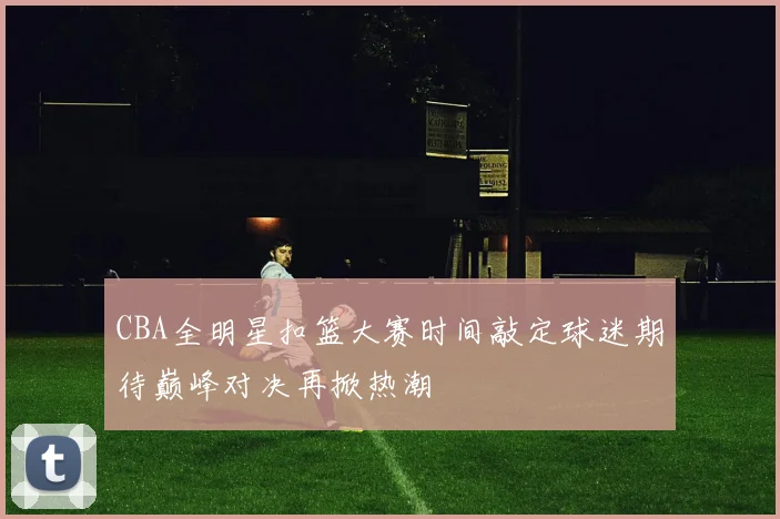 CBA全明星扣篮大赛时间敲定球迷期待巅峰对决再掀热潮