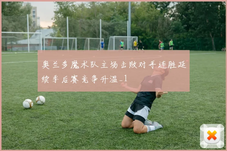 奥兰多魔术队主场击败对手连胜延续季后赛竞争升温_1