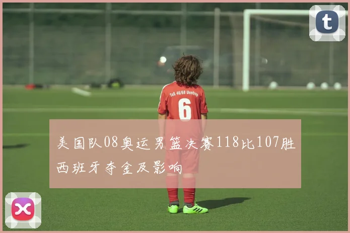 美国队08奥运男篮决赛118比107胜西班牙夺金及影响