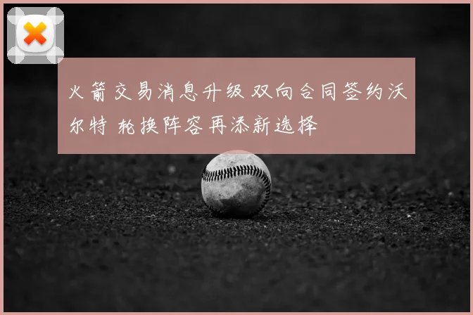 火箭交易消息升级 双向合同签约沃尔特 轮换阵容再添新选择