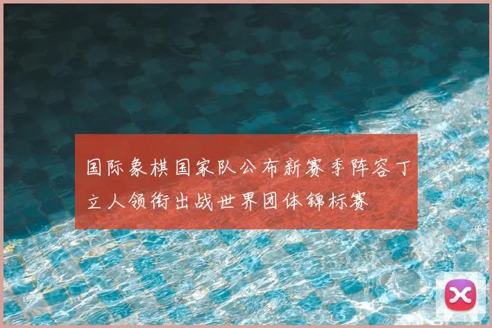 国际象棋国家队公布新赛季阵容丁立人领衔出战世界团体锦标赛