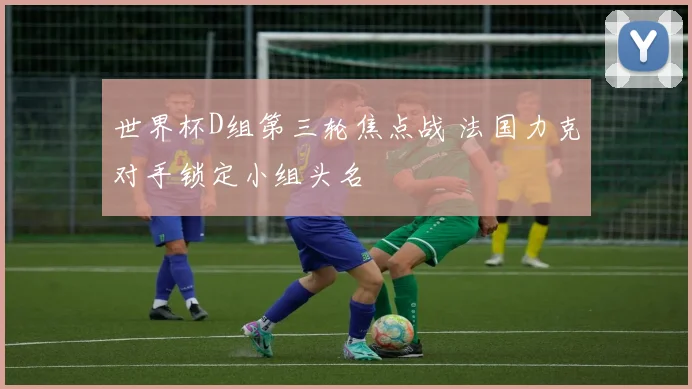 世界杯D组第三轮焦点战 法国力克对手锁定小组头名