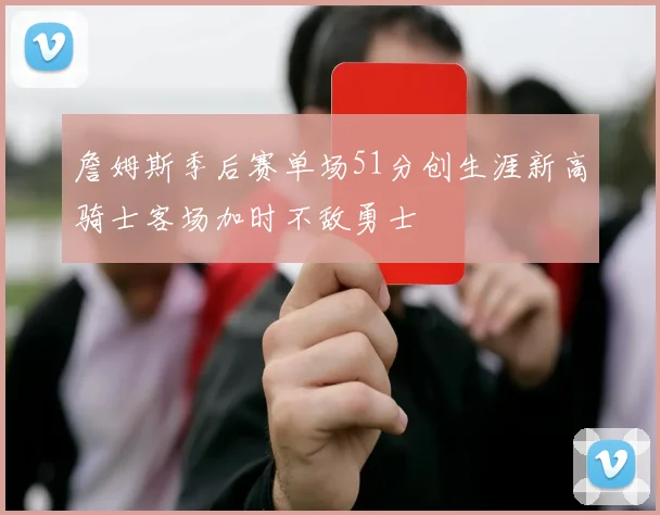 詹姆斯季后赛单场51分创生涯新高骑士客场加时不敌勇士