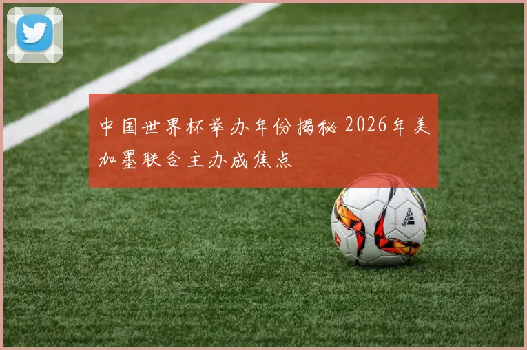 中国世界杯举办年份揭秘 2026年美加墨联合主办成焦点