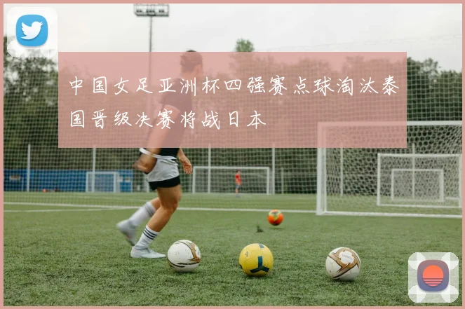中国女足亚洲杯四强赛点球淘汰泰国晋级决赛将战日本