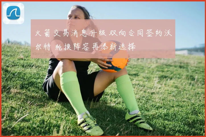 火箭交易消息升级 双向合同签约沃尔特 轮换阵容再添新选择