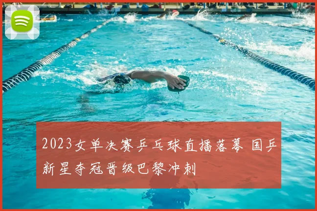 2023女单决赛乒乓球直播落幕 国乒新星夺冠晋级巴黎冲刺