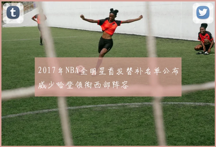 2017年NBA全明星首发替补名单公布威少哈登领衔西部阵容