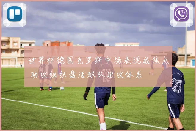 世界杯德国克罗斯中场表现成焦点 助攻组织盘活球队进攻体系