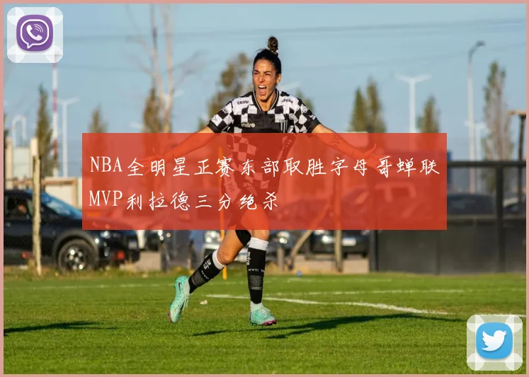 NBA全明星正赛东部取胜字母哥蝉联MVP利拉德三分绝杀