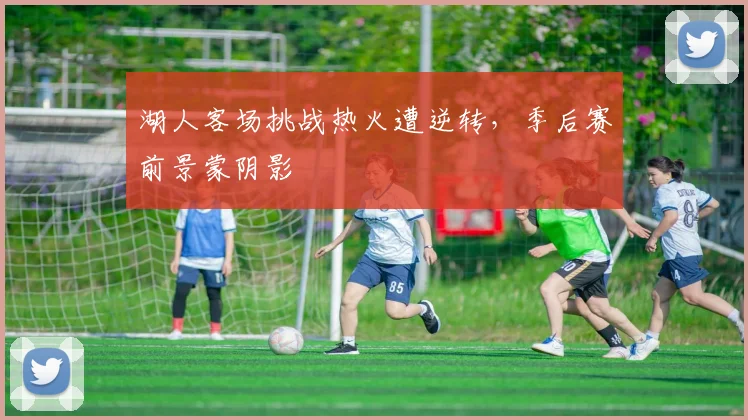 湖人客场挑战热火遭逆转，季后赛前景蒙阴影