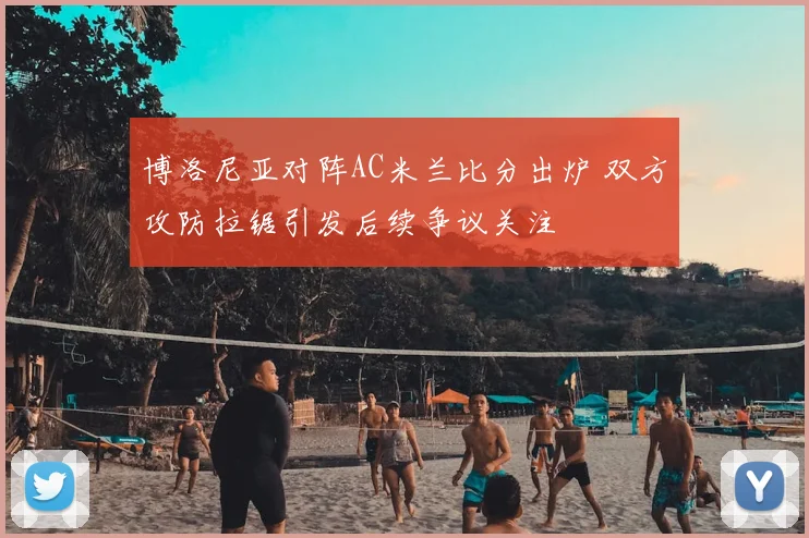 博洛尼亚对阵AC米兰比分出炉 双方攻防拉锯引发后续争议关注