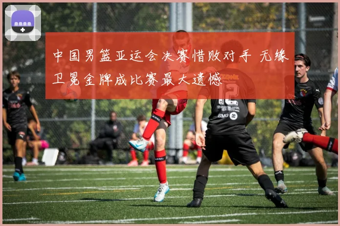 中国男篮亚运会决赛惜败对手 无缘卫冕金牌成比赛最大遗憾