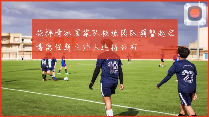 花样滑冰国家队教练团队调整赵宏博离任新主帅人选待公布