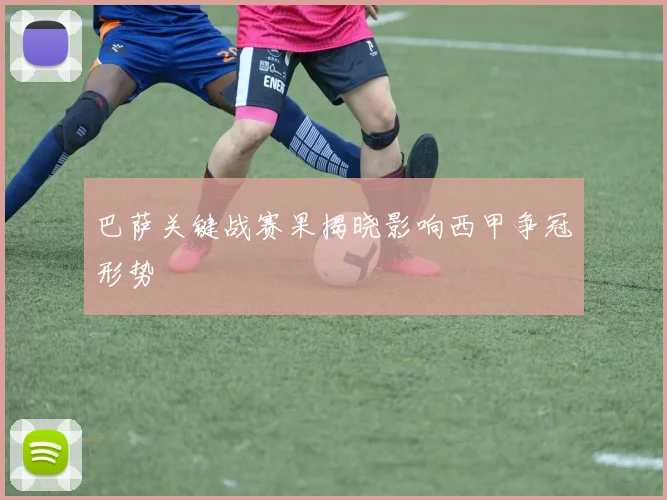 巴萨关键战赛果揭晓影响西甲争冠形势