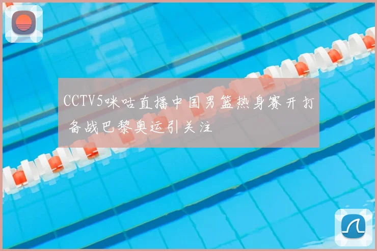 CCTV5咪咕直播中国男篮热身赛开打 备战巴黎奥运引关注