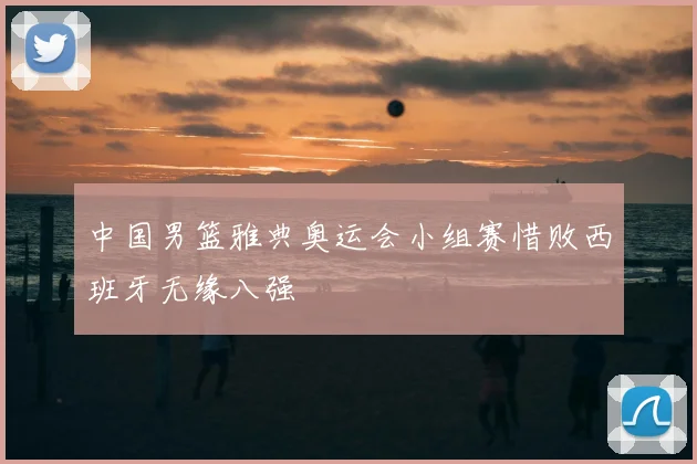 中国男篮雅典奥运会小组赛惜败西班牙无缘八强