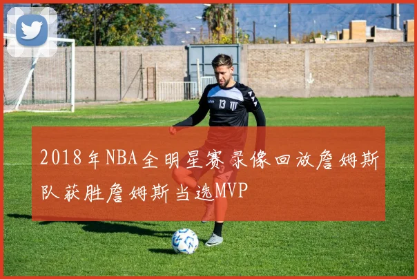 2018年NBA全明星赛录像回放詹姆斯队获胜詹姆斯当选MVP