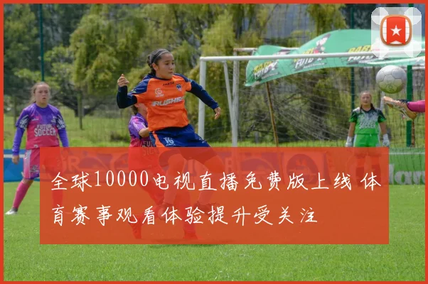 全球10000电视直播免费版上线 体育赛事观看体验提升受关注