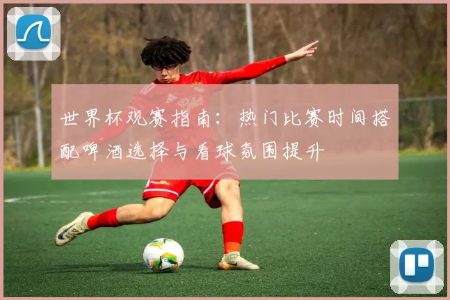 世界杯观赛指南：热门比赛时间搭配啤酒选择与看球氛围提升